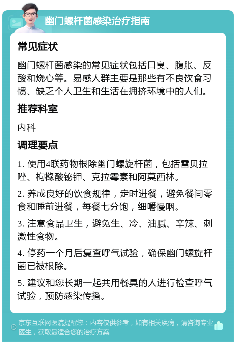 幽门螺杆菌感染治疗指南 常见症状 幽门螺杆菌感染的常见症状包括口臭、腹胀、反酸和烧心等。易感人群主要是那些有不良饮食习惯、缺乏个人卫生和生活在拥挤环境中的人们。 推荐科室 内科 调理要点 1. 使用4联药物根除幽门螺旋杆菌，包括雷贝拉唑、枸橼酸铋钾、克拉霉素和阿莫西林。 2. 养成良好的饮食规律，定时进餐，避免餐间零食和睡前进餐，每餐七分饱，细嚼慢咽。 3. 注意食品卫生，避免生、冷、油腻、辛辣、刺激性食物。 4. 停药一个月后复查呼气试验，确保幽门螺旋杆菌已被根除。 5. 建议和您长期一起共用餐具的人进行检查呼气试验，预防感染传播。