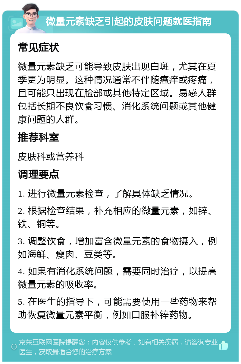 微量元素缺乏引起的皮肤问题就医指南 常见症状 微量元素缺乏可能导致皮肤出现白斑，尤其在夏季更为明显。这种情况通常不伴随瘙痒或疼痛，且可能只出现在脸部或其他特定区域。易感人群包括长期不良饮食习惯、消化系统问题或其他健康问题的人群。 推荐科室 皮肤科或营养科 调理要点 1. 进行微量元素检查，了解具体缺乏情况。 2. 根据检查结果，补充相应的微量元素，如锌、铁、铜等。 3. 调整饮食，增加富含微量元素的食物摄入，例如海鲜、瘦肉、豆类等。 4. 如果有消化系统问题，需要同时治疗，以提高微量元素的吸收率。 5. 在医生的指导下，可能需要使用一些药物来帮助恢复微量元素平衡，例如口服补锌药物。