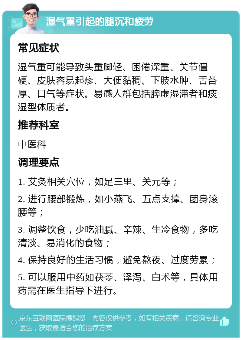 湿气重引起的腿沉和疲劳 常见症状 湿气重可能导致头重脚轻、困倦深重、关节僵硬、皮肤容易起疹、大便黏稠、下肢水肿、舌苔厚、口气等症状。易感人群包括脾虚湿滞者和痰湿型体质者。 推荐科室 中医科 调理要点 1. 艾灸相关穴位，如足三里、关元等； 2. 进行腰部锻炼，如小燕飞、五点支撑、团身滚腰等； 3. 调整饮食，少吃油腻、辛辣、生冷食物，多吃清淡、易消化的食物； 4. 保持良好的生活习惯，避免熬夜、过度劳累； 5. 可以服用中药如茯苓、泽泻、白术等，具体用药需在医生指导下进行。