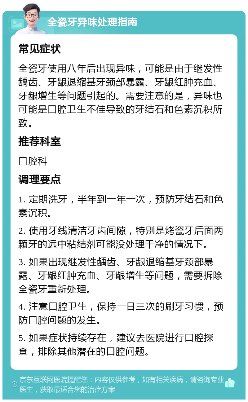 全瓷牙异味处理指南 常见症状 全瓷牙使用八年后出现异味，可能是由于继发性龋齿、牙龈退缩基牙颈部暴露、牙龈红肿充血、牙龈增生等问题引起的。需要注意的是，异味也可能是口腔卫生不佳导致的牙结石和色素沉积所致。 推荐科室 口腔科 调理要点 1. 定期洗牙，半年到一年一次，预防牙结石和色素沉积。 2. 使用牙线清洁牙齿间隙，特别是烤瓷牙后面两颗牙的远中粘结剂可能没处理干净的情况下。 3. 如果出现继发性龋齿、牙龈退缩基牙颈部暴露、牙龈红肿充血、牙龈增生等问题，需要拆除全瓷牙重新处理。 4. 注意口腔卫生，保持一日三次的刷牙习惯，预防口腔问题的发生。 5. 如果症状持续存在，建议去医院进行口腔探查，排除其他潜在的口腔问题。