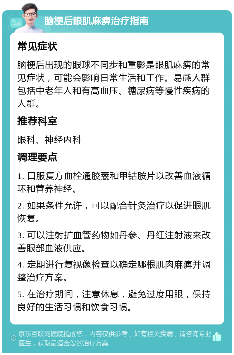 脑梗后眼肌麻痹治疗指南 常见症状 脑梗后出现的眼球不同步和重影是眼肌麻痹的常见症状，可能会影响日常生活和工作。易感人群包括中老年人和有高血压、糖尿病等慢性疾病的人群。 推荐科室 眼科、神经内科 调理要点 1. 口服复方血栓通胶囊和甲钴胺片以改善血液循环和营养神经。 2. 如果条件允许，可以配合针灸治疗以促进眼肌恢复。 3. 可以注射扩血管药物如丹参、丹红注射液来改善眼部血液供应。 4. 定期进行复视像检查以确定哪根肌肉麻痹并调整治疗方案。 5. 在治疗期间，注意休息，避免过度用眼，保持良好的生活习惯和饮食习惯。