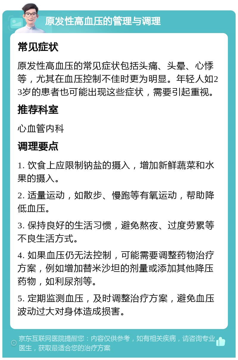 原发性高血压的管理与调理 常见症状 原发性高血压的常见症状包括头痛、头晕、心悸等，尤其在血压控制不佳时更为明显。年轻人如23岁的患者也可能出现这些症状，需要引起重视。 推荐科室 心血管内科 调理要点 1. 饮食上应限制钠盐的摄入，增加新鲜蔬菜和水果的摄入。 2. 适量运动，如散步、慢跑等有氧运动，帮助降低血压。 3. 保持良好的生活习惯，避免熬夜、过度劳累等不良生活方式。 4. 如果血压仍无法控制，可能需要调整药物治疗方案，例如增加替米沙坦的剂量或添加其他降压药物，如利尿剂等。 5. 定期监测血压，及时调整治疗方案，避免血压波动过大对身体造成损害。