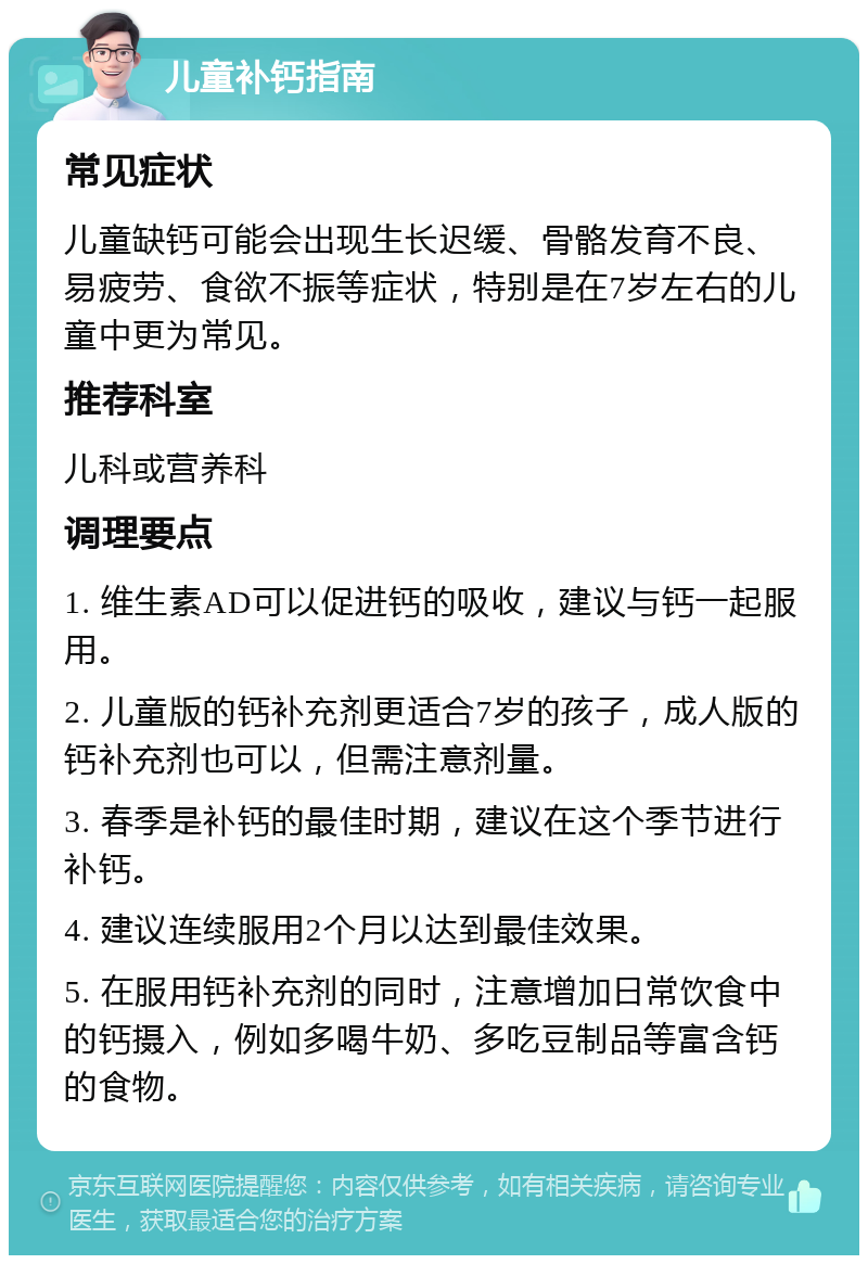 儿童补钙指南 常见症状 儿童缺钙可能会出现生长迟缓、骨骼发育不良、易疲劳、食欲不振等症状，特别是在7岁左右的儿童中更为常见。 推荐科室 儿科或营养科 调理要点 1. 维生素AD可以促进钙的吸收，建议与钙一起服用。 2. 儿童版的钙补充剂更适合7岁的孩子，成人版的钙补充剂也可以，但需注意剂量。 3. 春季是补钙的最佳时期，建议在这个季节进行补钙。 4. 建议连续服用2个月以达到最佳效果。 5. 在服用钙补充剂的同时，注意增加日常饮食中的钙摄入，例如多喝牛奶、多吃豆制品等富含钙的食物。