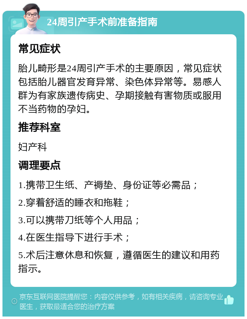 24周引产手术前准备指南 常见症状 胎儿畸形是24周引产手术的主要原因，常见症状包括胎儿器官发育异常、染色体异常等。易感人群为有家族遗传病史、孕期接触有害物质或服用不当药物的孕妇。 推荐科室 妇产科 调理要点 1.携带卫生纸、产褥垫、身份证等必需品； 2.穿着舒适的睡衣和拖鞋； 3.可以携带刀纸等个人用品； 4.在医生指导下进行手术； 5.术后注意休息和恢复，遵循医生的建议和用药指示。