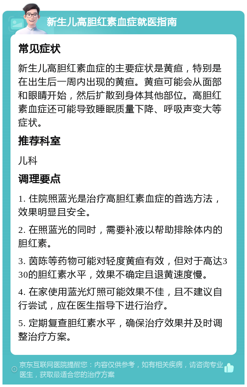 新生儿高胆红素血症就医指南 常见症状 新生儿高胆红素血症的主要症状是黄疸，特别是在出生后一周内出现的黄疸。黄疸可能会从面部和眼睛开始，然后扩散到身体其他部位。高胆红素血症还可能导致睡眠质量下降、呼吸声变大等症状。 推荐科室 儿科 调理要点 1. 住院照蓝光是治疗高胆红素血症的首选方法，效果明显且安全。 2. 在照蓝光的同时，需要补液以帮助排除体内的胆红素。 3. 茵陈等药物可能对轻度黄疸有效，但对于高达330的胆红素水平，效果不确定且退黄速度慢。 4. 在家使用蓝光灯照可能效果不佳，且不建议自行尝试，应在医生指导下进行治疗。 5. 定期复查胆红素水平，确保治疗效果并及时调整治疗方案。