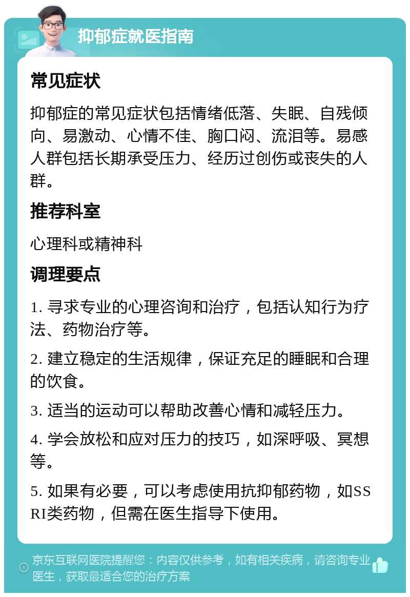 抑郁症就医指南 常见症状 抑郁症的常见症状包括情绪低落、失眠、自残倾向、易激动、心情不佳、胸口闷、流泪等。易感人群包括长期承受压力、经历过创伤或丧失的人群。 推荐科室 心理科或精神科 调理要点 1. 寻求专业的心理咨询和治疗，包括认知行为疗法、药物治疗等。 2. 建立稳定的生活规律，保证充足的睡眠和合理的饮食。 3. 适当的运动可以帮助改善心情和减轻压力。 4. 学会放松和应对压力的技巧，如深呼吸、冥想等。 5. 如果有必要，可以考虑使用抗抑郁药物，如SSRI类药物，但需在医生指导下使用。