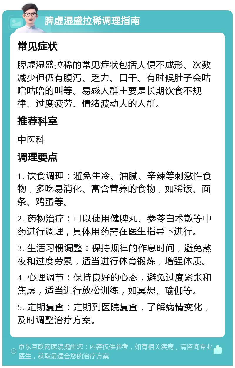 脾虚湿盛拉稀调理指南 常见症状 脾虚湿盛拉稀的常见症状包括大便不成形、次数减少但仍有腹泻、乏力、口干、有时候肚子会咕噜咕噜的叫等。易感人群主要是长期饮食不规律、过度疲劳、情绪波动大的人群。 推荐科室 中医科 调理要点 1. 饮食调理：避免生冷、油腻、辛辣等刺激性食物，多吃易消化、富含营养的食物，如稀饭、面条、鸡蛋等。 2. 药物治疗：可以使用健脾丸、参苓白术散等中药进行调理，具体用药需在医生指导下进行。 3. 生活习惯调整：保持规律的作息时间，避免熬夜和过度劳累，适当进行体育锻炼，增强体质。 4. 心理调节：保持良好的心态，避免过度紧张和焦虑，适当进行放松训练，如冥想、瑜伽等。 5. 定期复查：定期到医院复查，了解病情变化，及时调整治疗方案。