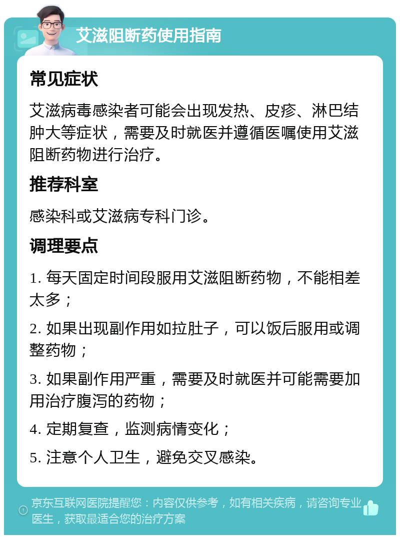 艾滋阻断药使用指南 常见症状 艾滋病毒感染者可能会出现发热、皮疹、淋巴结肿大等症状，需要及时就医并遵循医嘱使用艾滋阻断药物进行治疗。 推荐科室 感染科或艾滋病专科门诊。 调理要点 1. 每天固定时间段服用艾滋阻断药物，不能相差太多； 2. 如果出现副作用如拉肚子，可以饭后服用或调整药物； 3. 如果副作用严重，需要及时就医并可能需要加用治疗腹泻的药物； 4. 定期复查，监测病情变化； 5. 注意个人卫生，避免交叉感染。