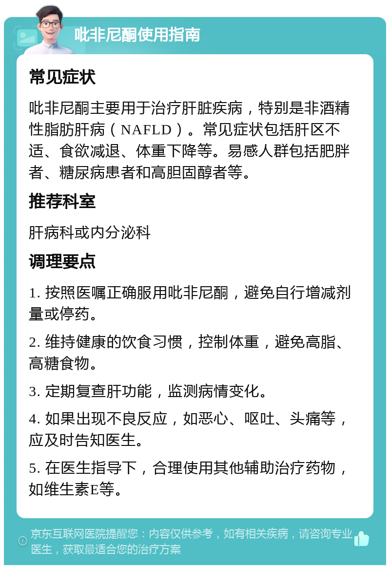 吡非尼酮使用指南 常见症状 吡非尼酮主要用于治疗肝脏疾病，特别是非酒精性脂肪肝病（NAFLD）。常见症状包括肝区不适、食欲减退、体重下降等。易感人群包括肥胖者、糖尿病患者和高胆固醇者等。 推荐科室 肝病科或内分泌科 调理要点 1. 按照医嘱正确服用吡非尼酮，避免自行增减剂量或停药。 2. 维持健康的饮食习惯，控制体重，避免高脂、高糖食物。 3. 定期复查肝功能，监测病情变化。 4. 如果出现不良反应，如恶心、呕吐、头痛等，应及时告知医生。 5. 在医生指导下，合理使用其他辅助治疗药物，如维生素E等。