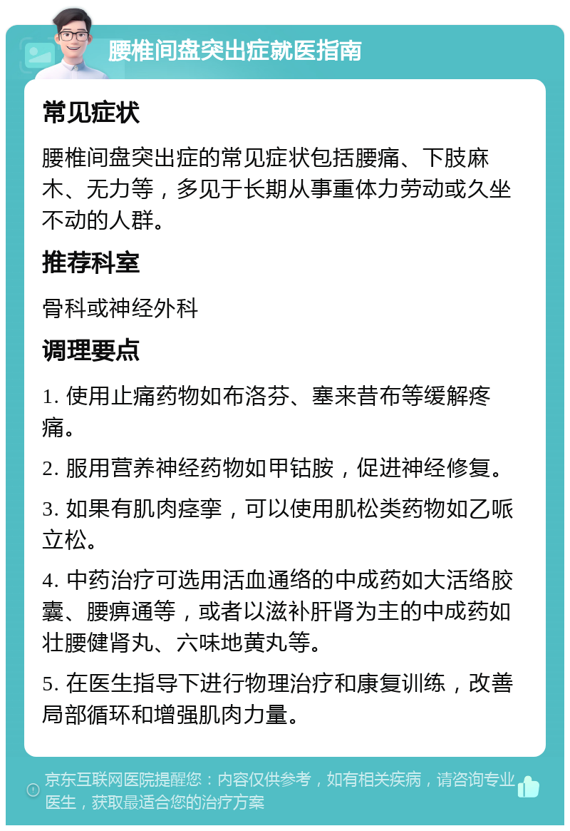 腰椎间盘突出症就医指南 常见症状 腰椎间盘突出症的常见症状包括腰痛、下肢麻木、无力等，多见于长期从事重体力劳动或久坐不动的人群。 推荐科室 骨科或神经外科 调理要点 1. 使用止痛药物如布洛芬、塞来昔布等缓解疼痛。 2. 服用营养神经药物如甲钴胺，促进神经修复。 3. 如果有肌肉痉挛，可以使用肌松类药物如乙哌立松。 4. 中药治疗可选用活血通络的中成药如大活络胶囊、腰痹通等，或者以滋补肝肾为主的中成药如壮腰健肾丸、六味地黄丸等。 5. 在医生指导下进行物理治疗和康复训练，改善局部循环和增强肌肉力量。