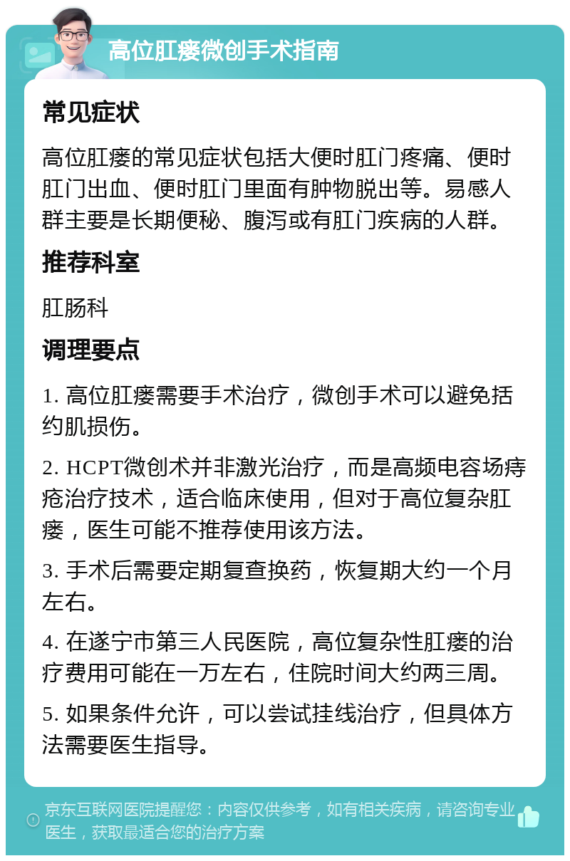 高位肛瘘微创手术指南 常见症状 高位肛瘘的常见症状包括大便时肛门疼痛、便时肛门出血、便时肛门里面有肿物脱出等。易感人群主要是长期便秘、腹泻或有肛门疾病的人群。 推荐科室 肛肠科 调理要点 1. 高位肛瘘需要手术治疗，微创手术可以避免括约肌损伤。 2. HCPT微创术并非激光治疗，而是高频电容场痔疮治疗技术，适合临床使用，但对于高位复杂肛瘘，医生可能不推荐使用该方法。 3. 手术后需要定期复查换药，恢复期大约一个月左右。 4. 在遂宁市第三人民医院，高位复杂性肛瘘的治疗费用可能在一万左右，住院时间大约两三周。 5. 如果条件允许，可以尝试挂线治疗，但具体方法需要医生指导。