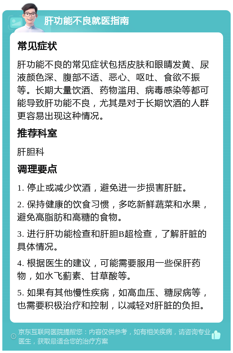 肝功能不良就医指南 常见症状 肝功能不良的常见症状包括皮肤和眼睛发黄、尿液颜色深、腹部不适、恶心、呕吐、食欲不振等。长期大量饮酒、药物滥用、病毒感染等都可能导致肝功能不良，尤其是对于长期饮酒的人群更容易出现这种情况。 推荐科室 肝胆科 调理要点 1. 停止或减少饮酒，避免进一步损害肝脏。 2. 保持健康的饮食习惯，多吃新鲜蔬菜和水果，避免高脂肪和高糖的食物。 3. 进行肝功能检查和肝胆B超检查，了解肝脏的具体情况。 4. 根据医生的建议，可能需要服用一些保肝药物，如水飞蓟素、甘草酸等。 5. 如果有其他慢性疾病，如高血压、糖尿病等，也需要积极治疗和控制，以减轻对肝脏的负担。