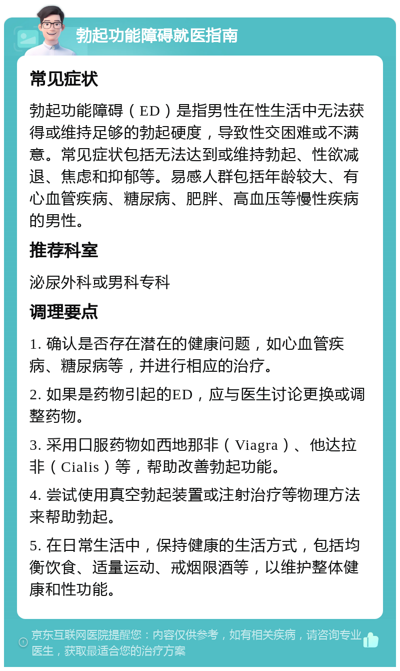 勃起功能障碍就医指南 常见症状 勃起功能障碍（ED）是指男性在性生活中无法获得或维持足够的勃起硬度，导致性交困难或不满意。常见症状包括无法达到或维持勃起、性欲减退、焦虑和抑郁等。易感人群包括年龄较大、有心血管疾病、糖尿病、肥胖、高血压等慢性疾病的男性。 推荐科室 泌尿外科或男科专科 调理要点 1. 确认是否存在潜在的健康问题，如心血管疾病、糖尿病等，并进行相应的治疗。 2. 如果是药物引起的ED，应与医生讨论更换或调整药物。 3. 采用口服药物如西地那非（Viagra）、他达拉非（Cialis）等，帮助改善勃起功能。 4. 尝试使用真空勃起装置或注射治疗等物理方法来帮助勃起。 5. 在日常生活中，保持健康的生活方式，包括均衡饮食、适量运动、戒烟限酒等，以维护整体健康和性功能。