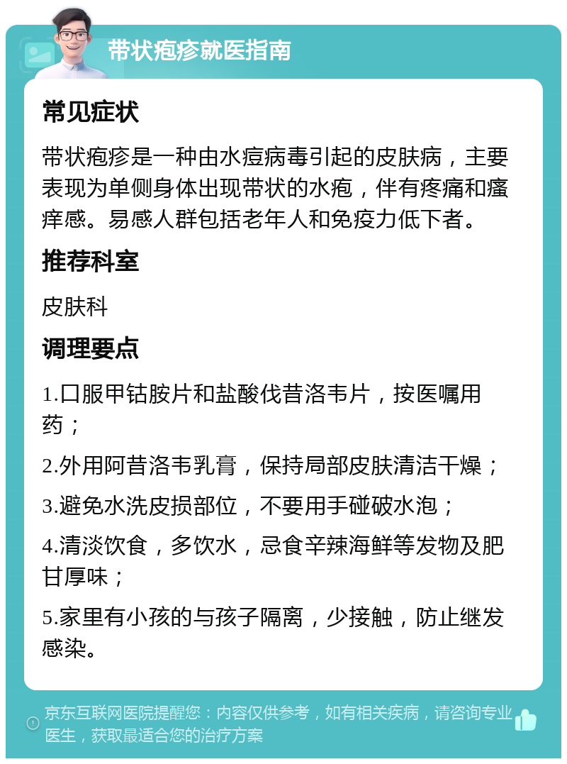 带状疱疹就医指南 常见症状 带状疱疹是一种由水痘病毒引起的皮肤病，主要表现为单侧身体出现带状的水疱，伴有疼痛和瘙痒感。易感人群包括老年人和免疫力低下者。 推荐科室 皮肤科 调理要点 1.口服甲钴胺片和盐酸伐昔洛韦片，按医嘱用药； 2.外用阿昔洛韦乳膏，保持局部皮肤清洁干燥； 3.避免水洗皮损部位，不要用手碰破水泡； 4.清淡饮食，多饮水，忌食辛辣海鲜等发物及肥甘厚味； 5.家里有小孩的与孩子隔离，少接触，防止继发感染。