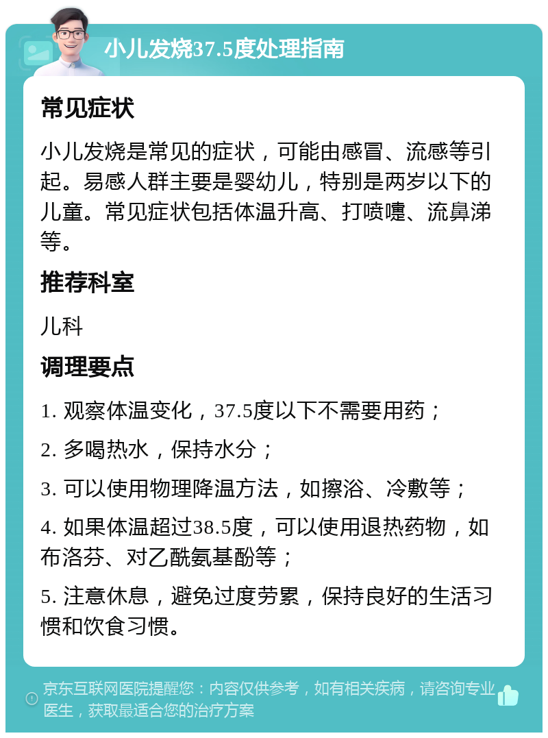 小儿发烧37.5度处理指南 常见症状 小儿发烧是常见的症状，可能由感冒、流感等引起。易感人群主要是婴幼儿，特别是两岁以下的儿童。常见症状包括体温升高、打喷嚏、流鼻涕等。 推荐科室 儿科 调理要点 1. 观察体温变化，37.5度以下不需要用药； 2. 多喝热水，保持水分； 3. 可以使用物理降温方法，如擦浴、冷敷等； 4. 如果体温超过38.5度，可以使用退热药物，如布洛芬、对乙酰氨基酚等； 5. 注意休息，避免过度劳累，保持良好的生活习惯和饮食习惯。