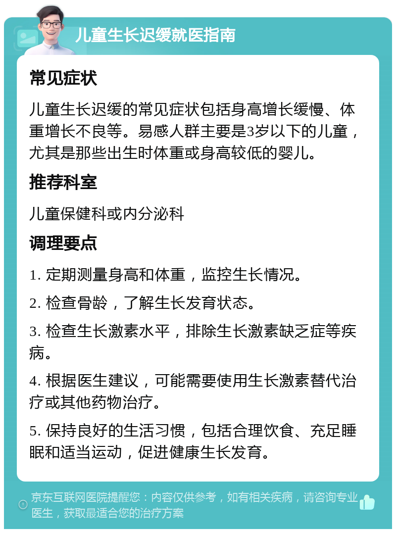 儿童生长迟缓就医指南 常见症状 儿童生长迟缓的常见症状包括身高增长缓慢、体重增长不良等。易感人群主要是3岁以下的儿童，尤其是那些出生时体重或身高较低的婴儿。 推荐科室 儿童保健科或内分泌科 调理要点 1. 定期测量身高和体重，监控生长情况。 2. 检查骨龄，了解生长发育状态。 3. 检查生长激素水平，排除生长激素缺乏症等疾病。 4. 根据医生建议，可能需要使用生长激素替代治疗或其他药物治疗。 5. 保持良好的生活习惯，包括合理饮食、充足睡眠和适当运动，促进健康生长发育。