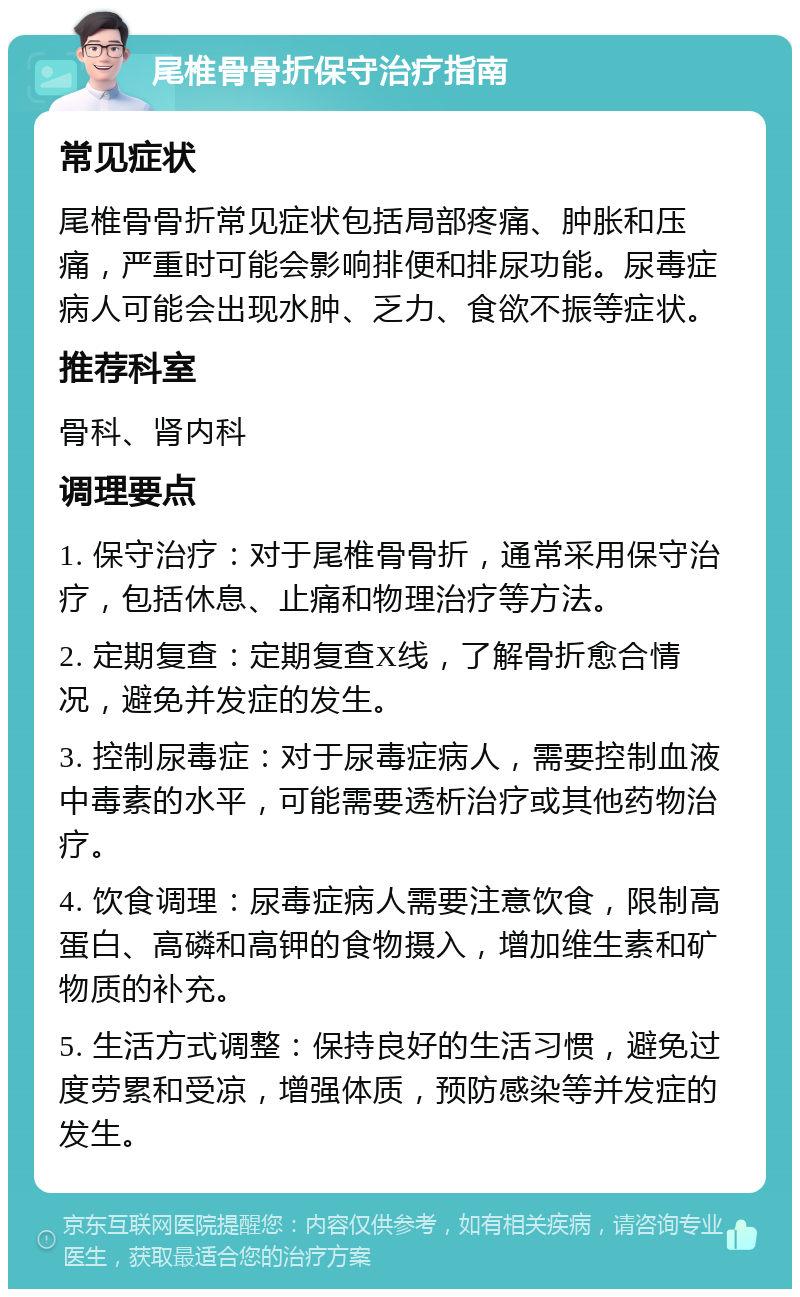 尾椎骨骨折保守治疗指南 常见症状 尾椎骨骨折常见症状包括局部疼痛、肿胀和压痛，严重时可能会影响排便和排尿功能。尿毒症病人可能会出现水肿、乏力、食欲不振等症状。 推荐科室 骨科、肾内科 调理要点 1. 保守治疗：对于尾椎骨骨折，通常采用保守治疗，包括休息、止痛和物理治疗等方法。 2. 定期复查：定期复查X线，了解骨折愈合情况，避免并发症的发生。 3. 控制尿毒症：对于尿毒症病人，需要控制血液中毒素的水平，可能需要透析治疗或其他药物治疗。 4. 饮食调理：尿毒症病人需要注意饮食，限制高蛋白、高磷和高钾的食物摄入，增加维生素和矿物质的补充。 5. 生活方式调整：保持良好的生活习惯，避免过度劳累和受凉，增强体质，预防感染等并发症的发生。