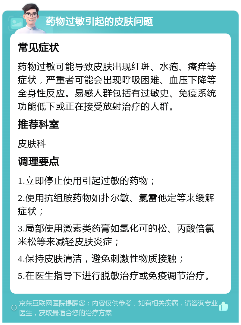 药物过敏引起的皮肤问题 常见症状 药物过敏可能导致皮肤出现红斑、水疱、瘙痒等症状，严重者可能会出现呼吸困难、血压下降等全身性反应。易感人群包括有过敏史、免疫系统功能低下或正在接受放射治疗的人群。 推荐科室 皮肤科 调理要点 1.立即停止使用引起过敏的药物； 2.使用抗组胺药物如扑尔敏、氯雷他定等来缓解症状； 3.局部使用激素类药膏如氢化可的松、丙酸倍氯米松等来减轻皮肤炎症； 4.保持皮肤清洁，避免刺激性物质接触； 5.在医生指导下进行脱敏治疗或免疫调节治疗。