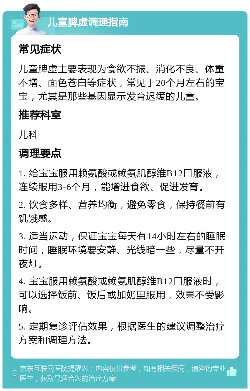 儿童脾虚调理指南 常见症状 儿童脾虚主要表现为食欲不振、消化不良、体重不增、面色苍白等症状，常见于20个月左右的宝宝，尤其是那些基因显示发育迟缓的儿童。 推荐科室 儿科 调理要点 1. 给宝宝服用赖氨酸或赖氨肌醇维B12口服液，连续服用3-6个月，能增进食欲、促进发育。 2. 饮食多样、营养均衡，避免零食，保持餐前有饥饿感。 3. 适当运动，保证宝宝每天有14小时左右的睡眠时间，睡眠环境要安静、光线暗一些，尽量不开夜灯。 4. 宝宝服用赖氨酸或赖氨肌醇维B12口服液时，可以选择饭前、饭后或加奶里服用，效果不受影响。 5. 定期复诊评估效果，根据医生的建议调整治疗方案和调理方法。