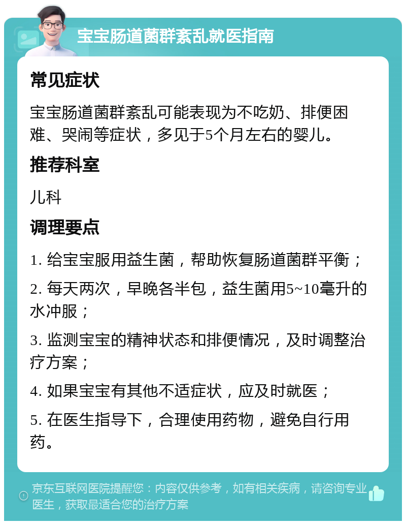 宝宝肠道菌群紊乱就医指南 常见症状 宝宝肠道菌群紊乱可能表现为不吃奶、排便困难、哭闹等症状，多见于5个月左右的婴儿。 推荐科室 儿科 调理要点 1. 给宝宝服用益生菌，帮助恢复肠道菌群平衡； 2. 每天两次，早晚各半包，益生菌用5~10毫升的水冲服； 3. 监测宝宝的精神状态和排便情况，及时调整治疗方案； 4. 如果宝宝有其他不适症状，应及时就医； 5. 在医生指导下，合理使用药物，避免自行用药。