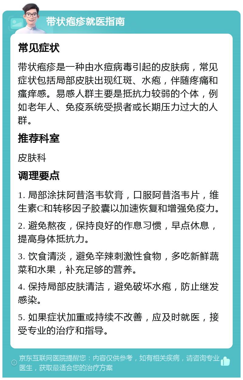 带状疱疹就医指南 常见症状 带状疱疹是一种由水痘病毒引起的皮肤病，常见症状包括局部皮肤出现红斑、水疱，伴随疼痛和瘙痒感。易感人群主要是抵抗力较弱的个体，例如老年人、免疫系统受损者或长期压力过大的人群。 推荐科室 皮肤科 调理要点 1. 局部涂抹阿昔洛韦软膏，口服阿昔洛韦片，维生素C和转移因子胶囊以加速恢复和增强免疫力。 2. 避免熬夜，保持良好的作息习惯，早点休息，提高身体抵抗力。 3. 饮食清淡，避免辛辣刺激性食物，多吃新鲜蔬菜和水果，补充足够的营养。 4. 保持局部皮肤清洁，避免破坏水疱，防止继发感染。 5. 如果症状加重或持续不改善，应及时就医，接受专业的治疗和指导。