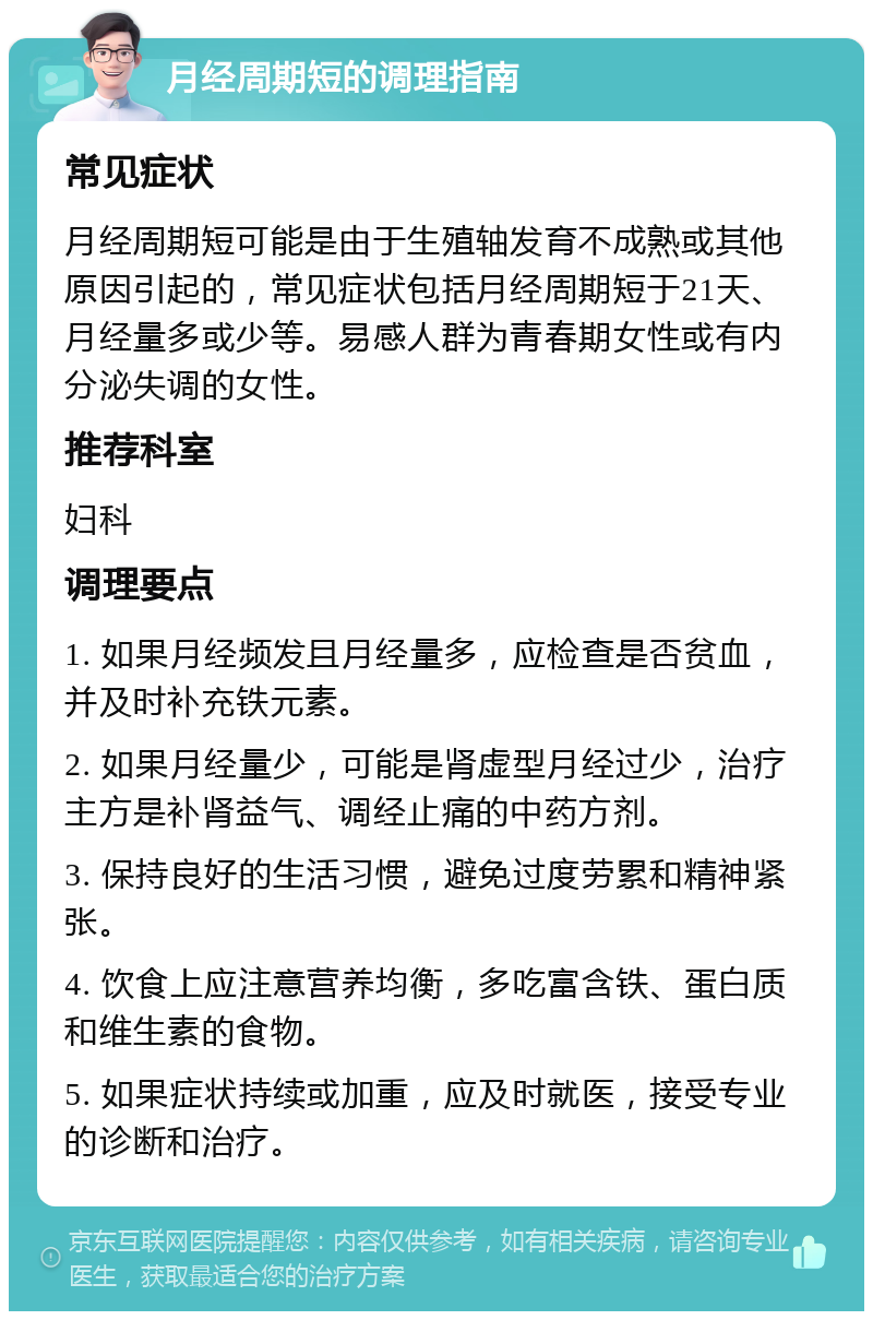 月经周期短的调理指南 常见症状 月经周期短可能是由于生殖轴发育不成熟或其他原因引起的，常见症状包括月经周期短于21天、月经量多或少等。易感人群为青春期女性或有内分泌失调的女性。 推荐科室 妇科 调理要点 1. 如果月经频发且月经量多，应检查是否贫血，并及时补充铁元素。 2. 如果月经量少，可能是肾虚型月经过少，治疗主方是补肾益气、调经止痛的中药方剂。 3. 保持良好的生活习惯，避免过度劳累和精神紧张。 4. 饮食上应注意营养均衡，多吃富含铁、蛋白质和维生素的食物。 5. 如果症状持续或加重，应及时就医，接受专业的诊断和治疗。