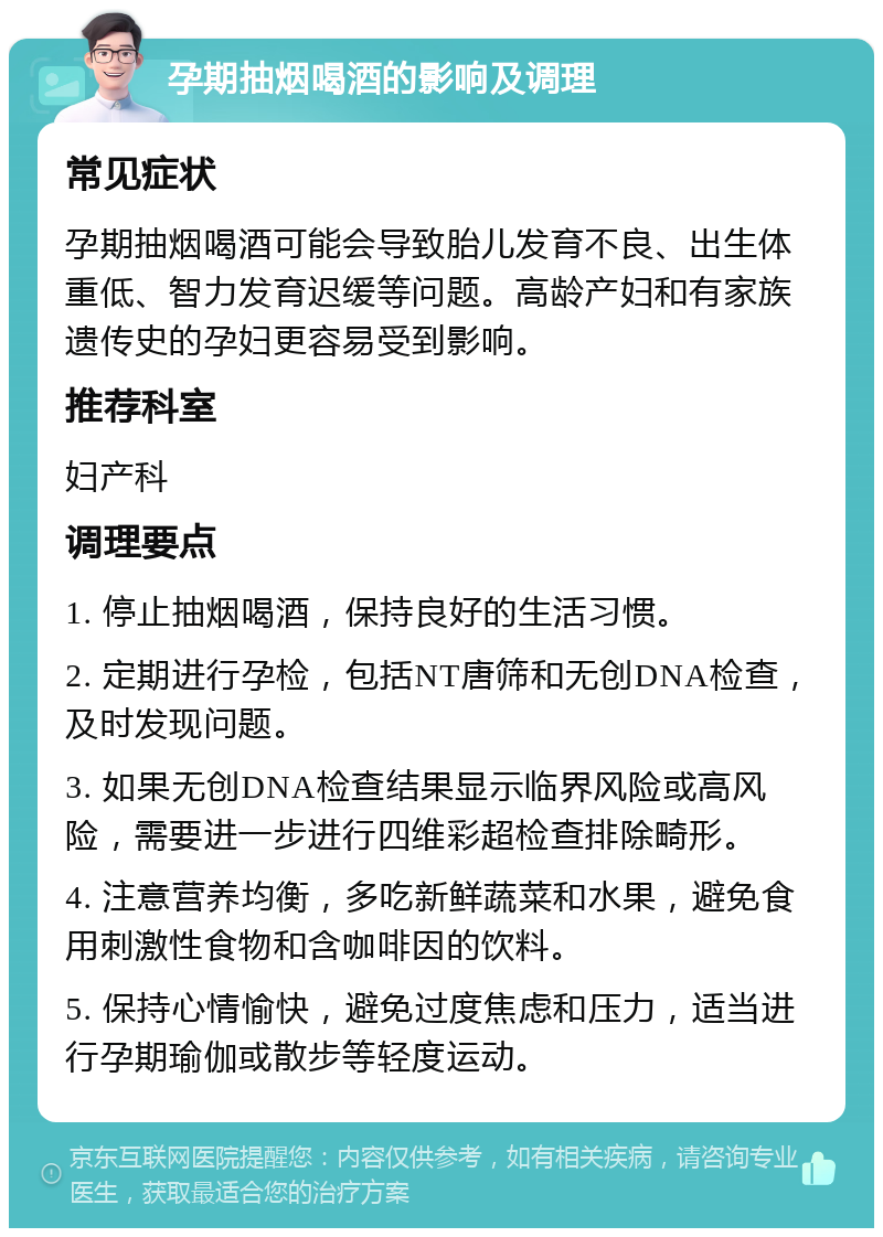 孕期抽烟喝酒的影响及调理 常见症状 孕期抽烟喝酒可能会导致胎儿发育不良、出生体重低、智力发育迟缓等问题。高龄产妇和有家族遗传史的孕妇更容易受到影响。 推荐科室 妇产科 调理要点 1. 停止抽烟喝酒，保持良好的生活习惯。 2. 定期进行孕检，包括NT唐筛和无创DNA检查，及时发现问题。 3. 如果无创DNA检查结果显示临界风险或高风险，需要进一步进行四维彩超检查排除畸形。 4. 注意营养均衡，多吃新鲜蔬菜和水果，避免食用刺激性食物和含咖啡因的饮料。 5. 保持心情愉快，避免过度焦虑和压力，适当进行孕期瑜伽或散步等轻度运动。