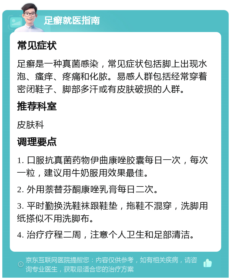 足癣就医指南 常见症状 足癣是一种真菌感染，常见症状包括脚上出现水泡、瘙痒、疼痛和化脓。易感人群包括经常穿着密闭鞋子、脚部多汗或有皮肤破损的人群。 推荐科室 皮肤科 调理要点 1. 口服抗真菌药物伊曲康唑胶囊每日一次，每次一粒，建议用牛奶服用效果最佳。 2. 外用萘替芬酮康唑乳膏每日二次。 3. 平时勤换洗鞋袜跟鞋垫，拖鞋不混穿，洗脚用纸搽似不用洗脚布。 4. 治疗疗程二周，注意个人卫生和足部清洁。