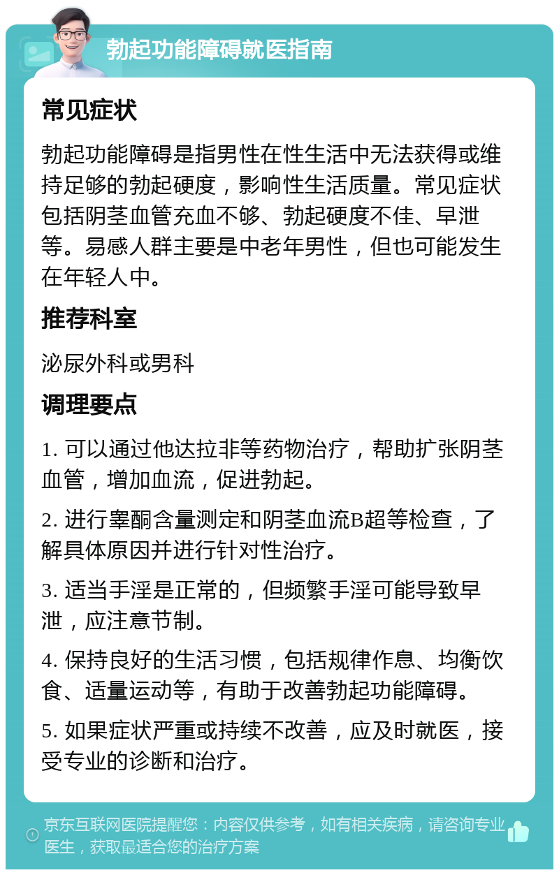 勃起功能障碍就医指南 常见症状 勃起功能障碍是指男性在性生活中无法获得或维持足够的勃起硬度，影响性生活质量。常见症状包括阴茎血管充血不够、勃起硬度不佳、早泄等。易感人群主要是中老年男性，但也可能发生在年轻人中。 推荐科室 泌尿外科或男科 调理要点 1. 可以通过他达拉非等药物治疗，帮助扩张阴茎血管，增加血流，促进勃起。 2. 进行睾酮含量测定和阴茎血流B超等检查，了解具体原因并进行针对性治疗。 3. 适当手淫是正常的，但频繁手淫可能导致早泄，应注意节制。 4. 保持良好的生活习惯，包括规律作息、均衡饮食、适量运动等，有助于改善勃起功能障碍。 5. 如果症状严重或持续不改善，应及时就医，接受专业的诊断和治疗。