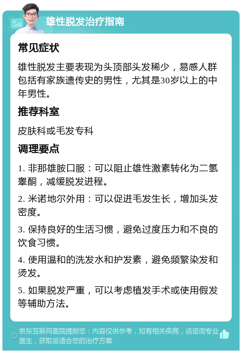 雄性脱发治疗指南 常见症状 雄性脱发主要表现为头顶部头发稀少，易感人群包括有家族遗传史的男性，尤其是30岁以上的中年男性。 推荐科室 皮肤科或毛发专科 调理要点 1. 非那雄胺口服：可以阻止雄性激素转化为二氢睾酮，减缓脱发进程。 2. 米诺地尔外用：可以促进毛发生长，增加头发密度。 3. 保持良好的生活习惯，避免过度压力和不良的饮食习惯。 4. 使用温和的洗发水和护发素，避免频繁染发和烫发。 5. 如果脱发严重，可以考虑植发手术或使用假发等辅助方法。