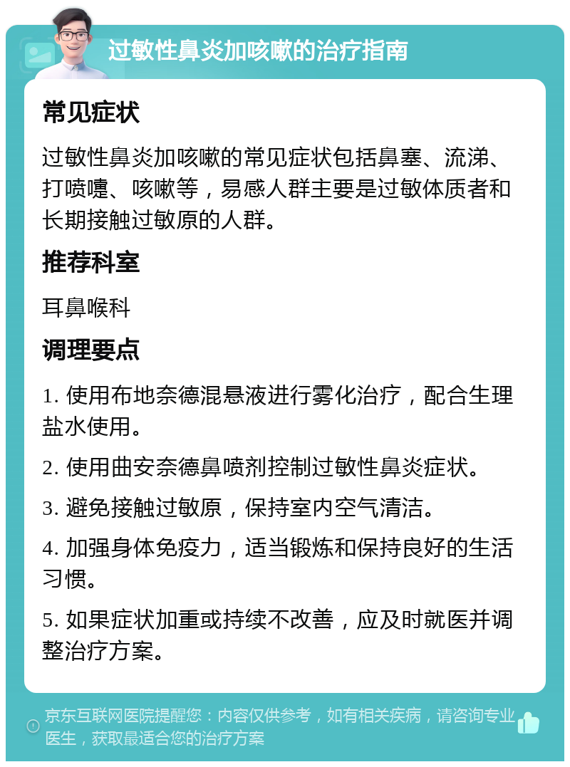 过敏性鼻炎加咳嗽的治疗指南 常见症状 过敏性鼻炎加咳嗽的常见症状包括鼻塞、流涕、打喷嚏、咳嗽等，易感人群主要是过敏体质者和长期接触过敏原的人群。 推荐科室 耳鼻喉科 调理要点 1. 使用布地奈德混悬液进行雾化治疗，配合生理盐水使用。 2. 使用曲安奈德鼻喷剂控制过敏性鼻炎症状。 3. 避免接触过敏原，保持室内空气清洁。 4. 加强身体免疫力，适当锻炼和保持良好的生活习惯。 5. 如果症状加重或持续不改善，应及时就医并调整治疗方案。