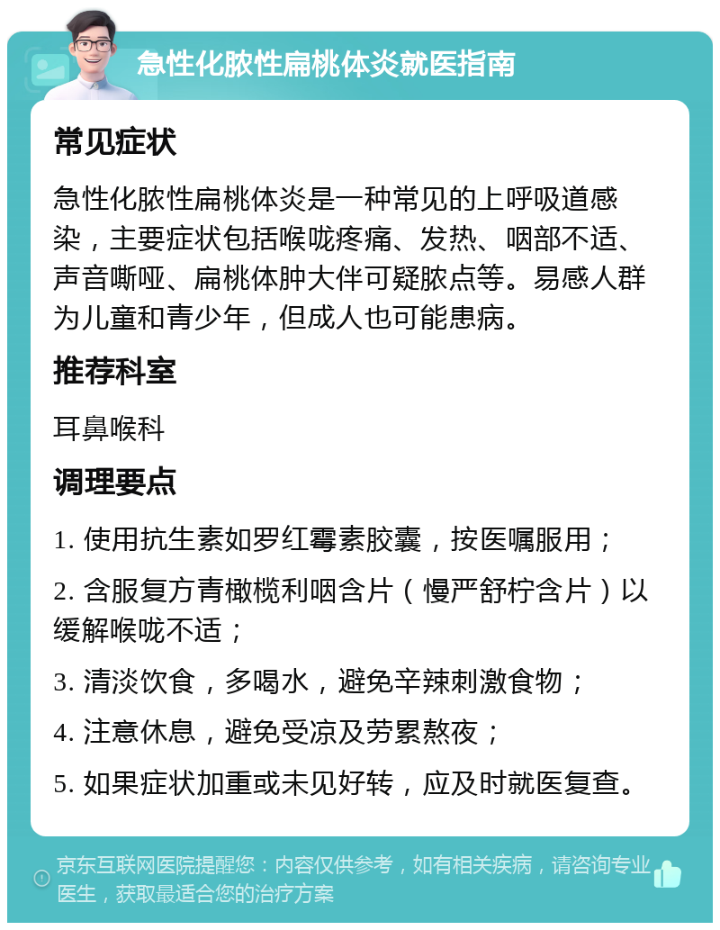 急性化脓性扁桃体炎就医指南 常见症状 急性化脓性扁桃体炎是一种常见的上呼吸道感染，主要症状包括喉咙疼痛、发热、咽部不适、声音嘶哑、扁桃体肿大伴可疑脓点等。易感人群为儿童和青少年，但成人也可能患病。 推荐科室 耳鼻喉科 调理要点 1. 使用抗生素如罗红霉素胶囊，按医嘱服用； 2. 含服复方青橄榄利咽含片（慢严舒柠含片）以缓解喉咙不适； 3. 清淡饮食，多喝水，避免辛辣刺激食物； 4. 注意休息，避免受凉及劳累熬夜； 5. 如果症状加重或未见好转，应及时就医复查。