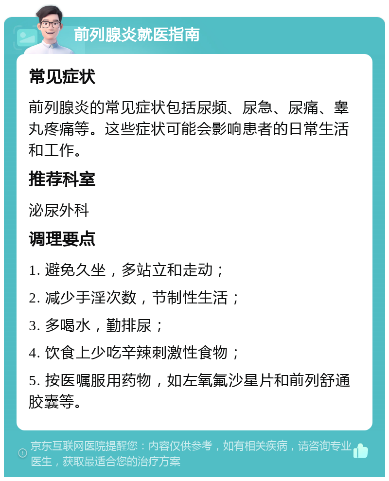 前列腺炎就医指南 常见症状 前列腺炎的常见症状包括尿频、尿急、尿痛、睾丸疼痛等。这些症状可能会影响患者的日常生活和工作。 推荐科室 泌尿外科 调理要点 1. 避免久坐，多站立和走动； 2. 减少手淫次数，节制性生活； 3. 多喝水，勤排尿； 4. 饮食上少吃辛辣刺激性食物； 5. 按医嘱服用药物，如左氧氟沙星片和前列舒通胶囊等。