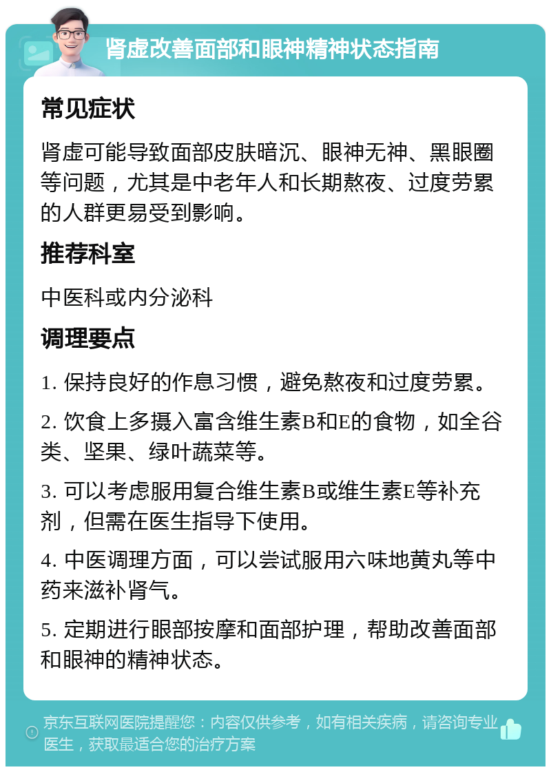 肾虚改善面部和眼神精神状态指南 常见症状 肾虚可能导致面部皮肤暗沉、眼神无神、黑眼圈等问题，尤其是中老年人和长期熬夜、过度劳累的人群更易受到影响。 推荐科室 中医科或内分泌科 调理要点 1. 保持良好的作息习惯，避免熬夜和过度劳累。 2. 饮食上多摄入富含维生素B和E的食物，如全谷类、坚果、绿叶蔬菜等。 3. 可以考虑服用复合维生素B或维生素E等补充剂，但需在医生指导下使用。 4. 中医调理方面，可以尝试服用六味地黄丸等中药来滋补肾气。 5. 定期进行眼部按摩和面部护理，帮助改善面部和眼神的精神状态。