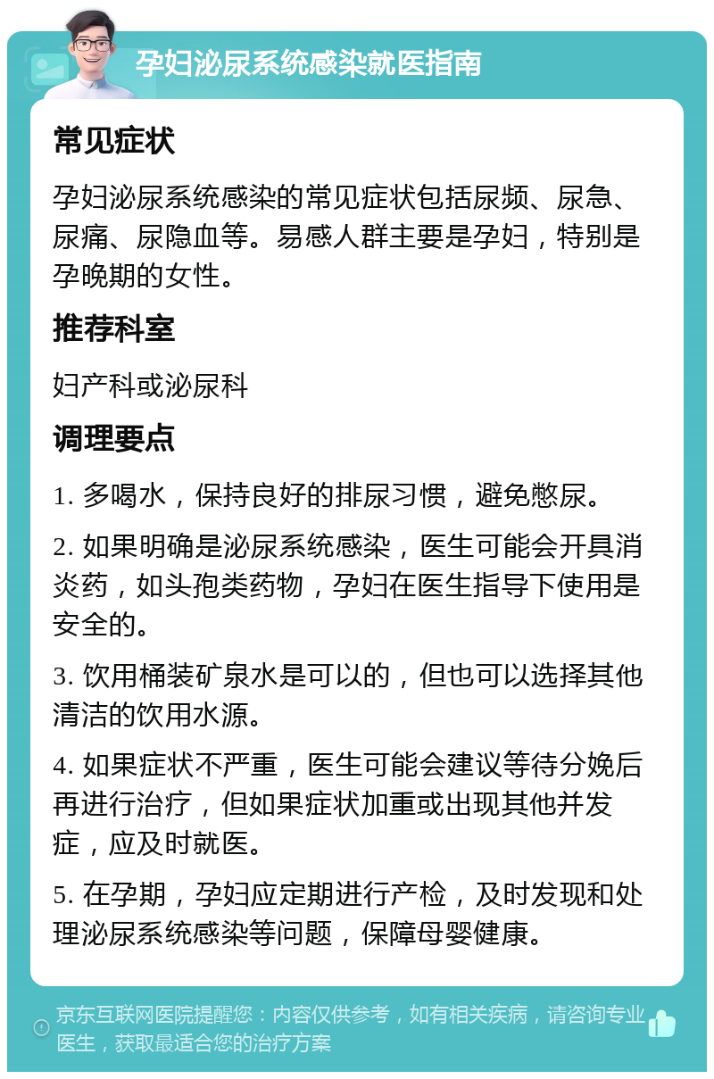 孕妇泌尿系统感染就医指南 常见症状 孕妇泌尿系统感染的常见症状包括尿频、尿急、尿痛、尿隐血等。易感人群主要是孕妇，特别是孕晚期的女性。 推荐科室 妇产科或泌尿科 调理要点 1. 多喝水，保持良好的排尿习惯，避免憋尿。 2. 如果明确是泌尿系统感染，医生可能会开具消炎药，如头孢类药物，孕妇在医生指导下使用是安全的。 3. 饮用桶装矿泉水是可以的，但也可以选择其他清洁的饮用水源。 4. 如果症状不严重，医生可能会建议等待分娩后再进行治疗，但如果症状加重或出现其他并发症，应及时就医。 5. 在孕期，孕妇应定期进行产检，及时发现和处理泌尿系统感染等问题，保障母婴健康。