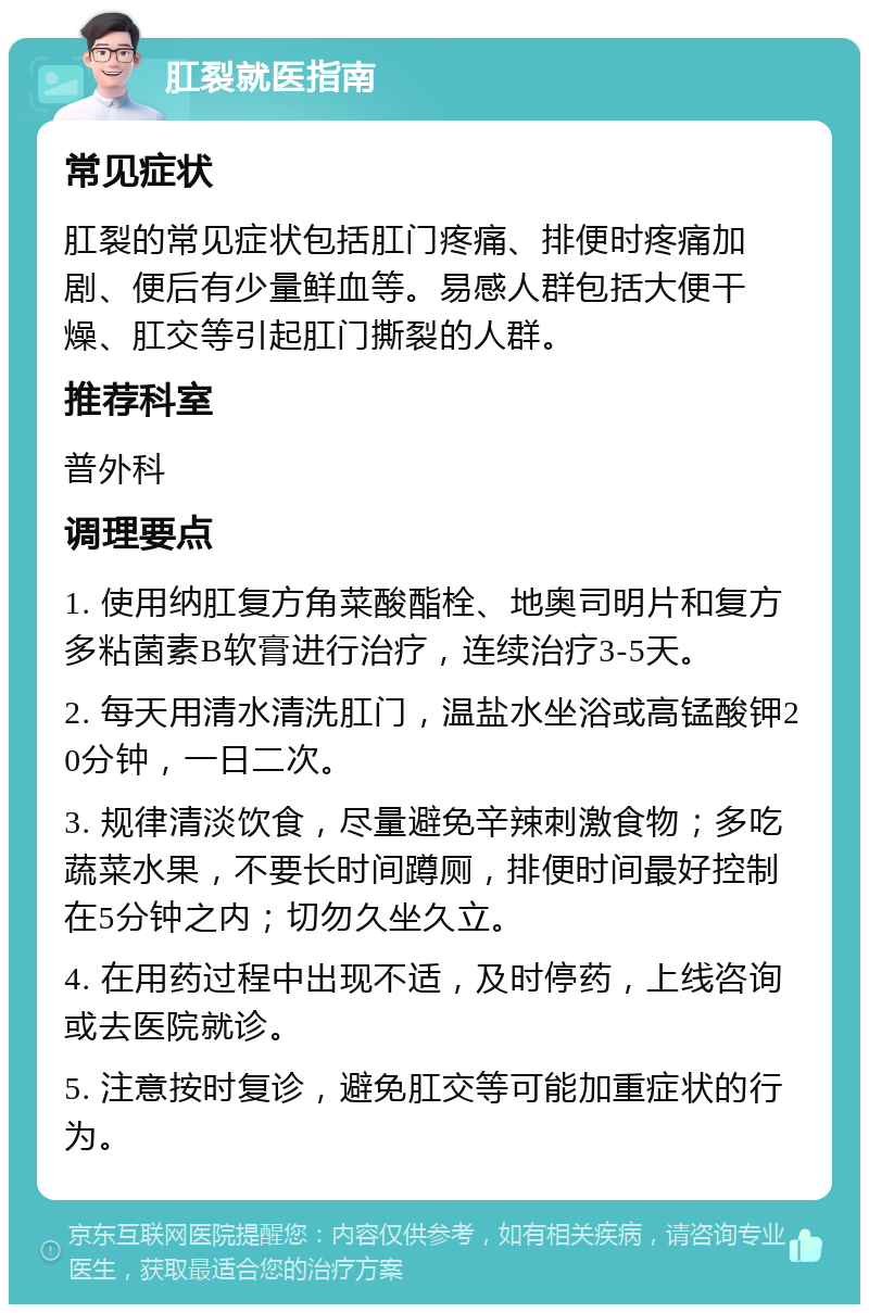 肛裂就医指南 常见症状 肛裂的常见症状包括肛门疼痛、排便时疼痛加剧、便后有少量鲜血等。易感人群包括大便干燥、肛交等引起肛门撕裂的人群。 推荐科室 普外科 调理要点 1. 使用纳肛复方角菜酸酯栓、地奥司明片和复方多粘菌素B软膏进行治疗，连续治疗3-5天。 2. 每天用清水清洗肛门，温盐水坐浴或高锰酸钾20分钟，一日二次。 3. 规律清淡饮食，尽量避免辛辣刺激食物；多吃蔬菜水果，不要长时间蹲厕，排便时间最好控制在5分钟之内；切勿久坐久立。 4. 在用药过程中出现不适，及时停药，上线咨询或去医院就诊。 5. 注意按时复诊，避免肛交等可能加重症状的行为。