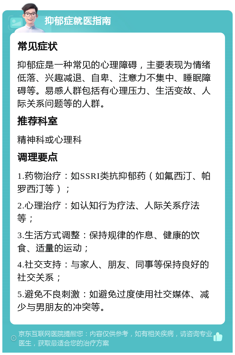 抑郁症就医指南 常见症状 抑郁症是一种常见的心理障碍，主要表现为情绪低落、兴趣减退、自卑、注意力不集中、睡眠障碍等。易感人群包括有心理压力、生活变故、人际关系问题等的人群。 推荐科室 精神科或心理科 调理要点 1.药物治疗：如SSRI类抗抑郁药（如氟西汀、帕罗西汀等）； 2.心理治疗：如认知行为疗法、人际关系疗法等； 3.生活方式调整：保持规律的作息、健康的饮食、适量的运动； 4.社交支持：与家人、朋友、同事等保持良好的社交关系； 5.避免不良刺激：如避免过度使用社交媒体、减少与男朋友的冲突等。