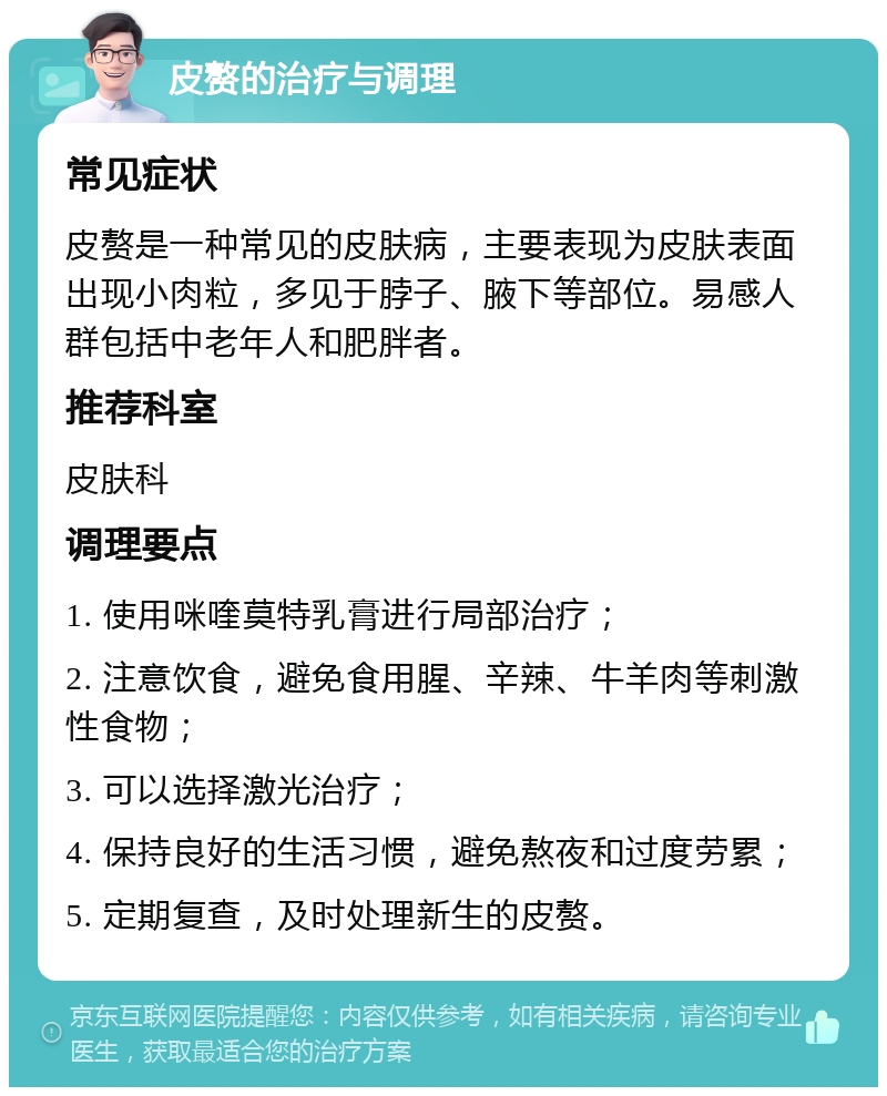 皮赘的治疗与调理 常见症状 皮赘是一种常见的皮肤病，主要表现为皮肤表面出现小肉粒，多见于脖子、腋下等部位。易感人群包括中老年人和肥胖者。 推荐科室 皮肤科 调理要点 1. 使用咪喹莫特乳膏进行局部治疗； 2. 注意饮食，避免食用腥、辛辣、牛羊肉等刺激性食物； 3. 可以选择激光治疗； 4. 保持良好的生活习惯，避免熬夜和过度劳累； 5. 定期复查，及时处理新生的皮赘。