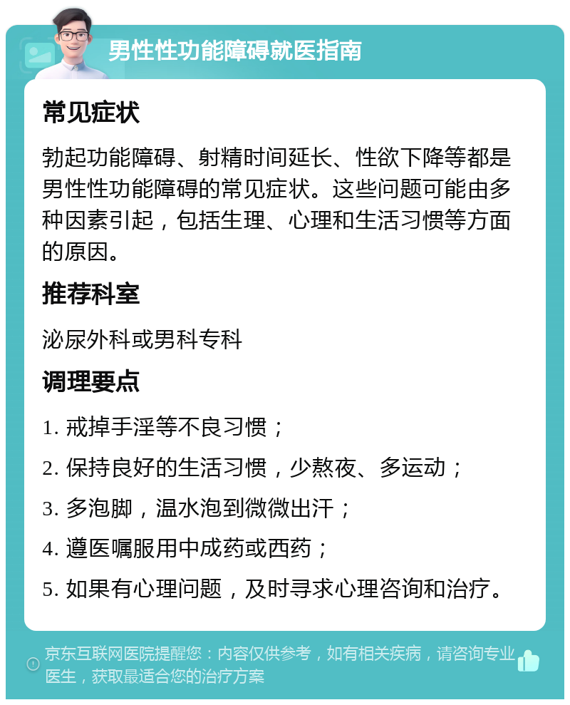 男性性功能障碍就医指南 常见症状 勃起功能障碍、射精时间延长、性欲下降等都是男性性功能障碍的常见症状。这些问题可能由多种因素引起，包括生理、心理和生活习惯等方面的原因。 推荐科室 泌尿外科或男科专科 调理要点 1. 戒掉手淫等不良习惯； 2. 保持良好的生活习惯，少熬夜、多运动； 3. 多泡脚，温水泡到微微出汗； 4. 遵医嘱服用中成药或西药； 5. 如果有心理问题，及时寻求心理咨询和治疗。