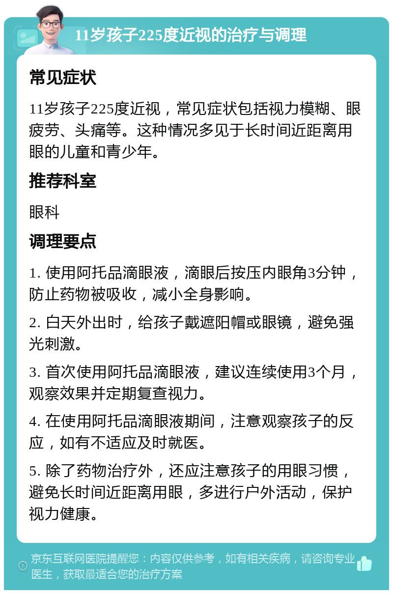 11岁孩子225度近视的治疗与调理 常见症状 11岁孩子225度近视，常见症状包括视力模糊、眼疲劳、头痛等。这种情况多见于长时间近距离用眼的儿童和青少年。 推荐科室 眼科 调理要点 1. 使用阿托品滴眼液，滴眼后按压内眼角3分钟，防止药物被吸收，减小全身影响。 2. 白天外出时，给孩子戴遮阳帽或眼镜，避免强光刺激。 3. 首次使用阿托品滴眼液，建议连续使用3个月，观察效果并定期复查视力。 4. 在使用阿托品滴眼液期间，注意观察孩子的反应，如有不适应及时就医。 5. 除了药物治疗外，还应注意孩子的用眼习惯，避免长时间近距离用眼，多进行户外活动，保护视力健康。