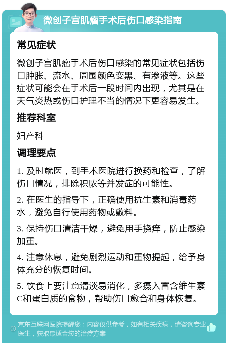 微创子宫肌瘤手术后伤口感染指南 常见症状 微创子宫肌瘤手术后伤口感染的常见症状包括伤口肿胀、流水、周围颜色变黑、有渗液等。这些症状可能会在手术后一段时间内出现，尤其是在天气炎热或伤口护理不当的情况下更容易发生。 推荐科室 妇产科 调理要点 1. 及时就医，到手术医院进行换药和检查，了解伤口情况，排除积脓等并发症的可能性。 2. 在医生的指导下，正确使用抗生素和消毒药水，避免自行使用药物或敷料。 3. 保持伤口清洁干燥，避免用手挠痒，防止感染加重。 4. 注意休息，避免剧烈运动和重物提起，给予身体充分的恢复时间。 5. 饮食上要注意清淡易消化，多摄入富含维生素C和蛋白质的食物，帮助伤口愈合和身体恢复。