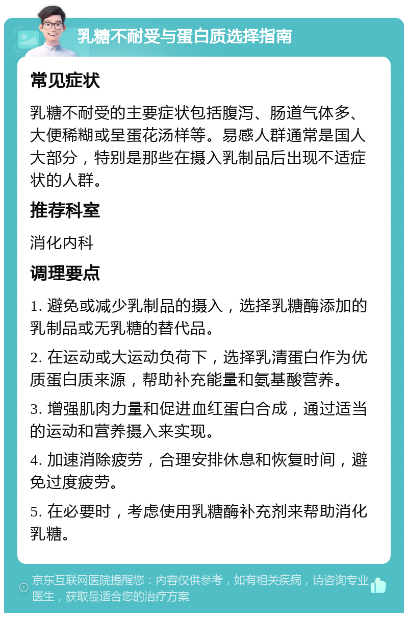 乳糖不耐受与蛋白质选择指南 常见症状 乳糖不耐受的主要症状包括腹泻、肠道气体多、大便稀糊或呈蛋花汤样等。易感人群通常是国人大部分，特别是那些在摄入乳制品后出现不适症状的人群。 推荐科室 消化内科 调理要点 1. 避免或减少乳制品的摄入，选择乳糖酶添加的乳制品或无乳糖的替代品。 2. 在运动或大运动负荷下，选择乳清蛋白作为优质蛋白质来源，帮助补充能量和氨基酸营养。 3. 增强肌肉力量和促进血红蛋白合成，通过适当的运动和营养摄入来实现。 4. 加速消除疲劳，合理安排休息和恢复时间，避免过度疲劳。 5. 在必要时，考虑使用乳糖酶补充剂来帮助消化乳糖。