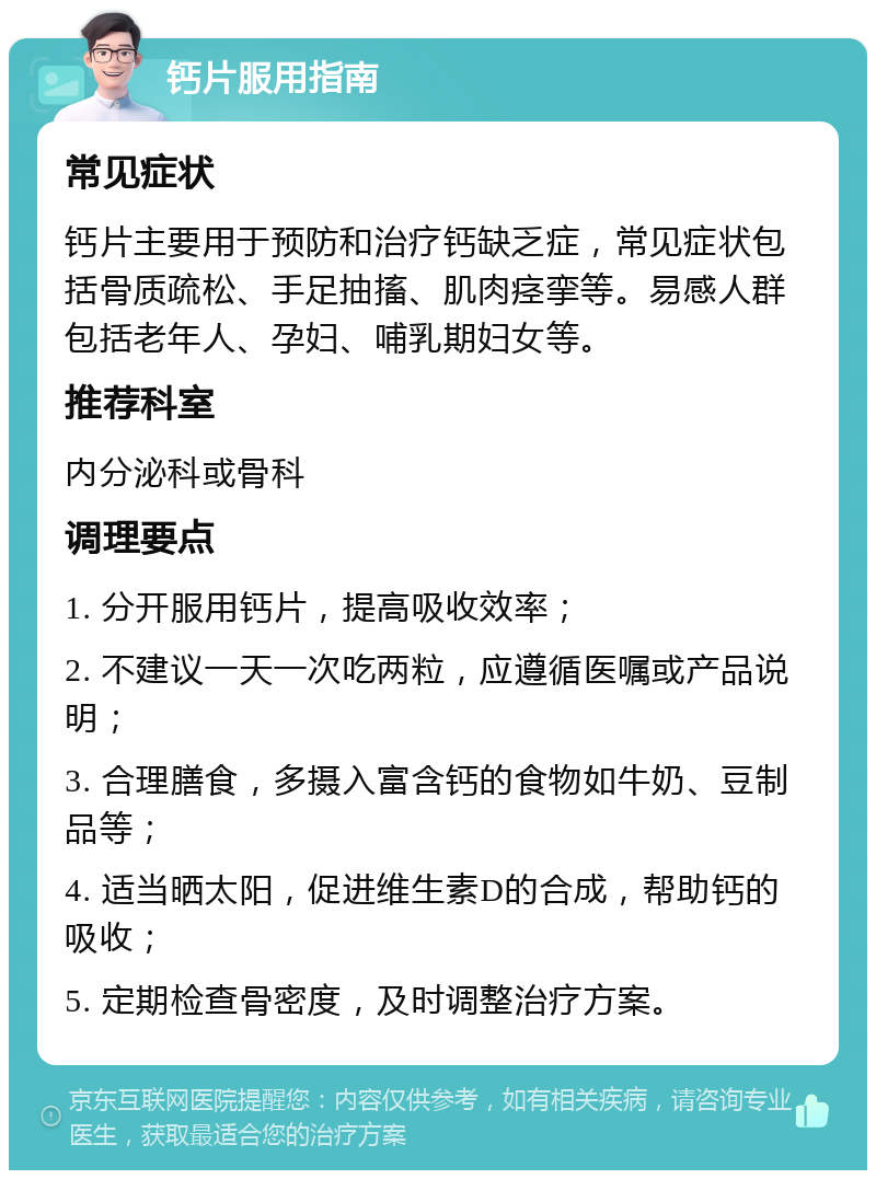 钙片服用指南 常见症状 钙片主要用于预防和治疗钙缺乏症，常见症状包括骨质疏松、手足抽搐、肌肉痉挛等。易感人群包括老年人、孕妇、哺乳期妇女等。 推荐科室 内分泌科或骨科 调理要点 1. 分开服用钙片，提高吸收效率； 2. 不建议一天一次吃两粒，应遵循医嘱或产品说明； 3. 合理膳食，多摄入富含钙的食物如牛奶、豆制品等； 4. 适当晒太阳，促进维生素D的合成，帮助钙的吸收； 5. 定期检查骨密度，及时调整治疗方案。