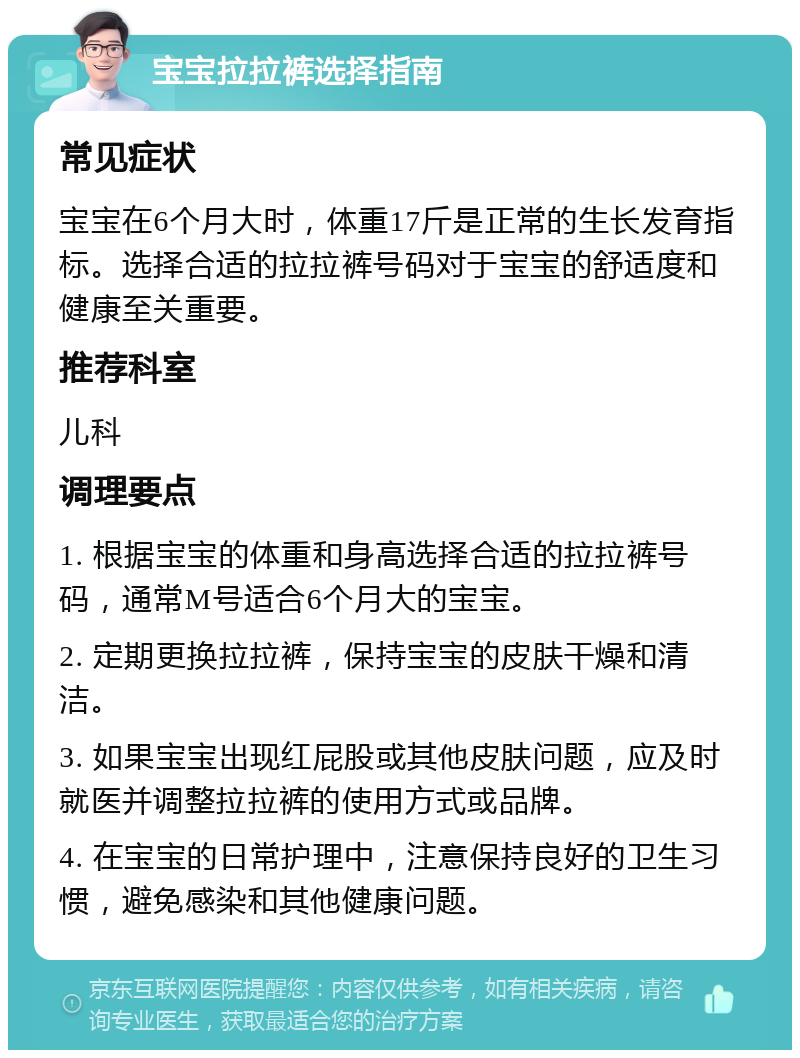 宝宝拉拉裤选择指南 常见症状 宝宝在6个月大时，体重17斤是正常的生长发育指标。选择合适的拉拉裤号码对于宝宝的舒适度和健康至关重要。 推荐科室 儿科 调理要点 1. 根据宝宝的体重和身高选择合适的拉拉裤号码，通常M号适合6个月大的宝宝。 2. 定期更换拉拉裤，保持宝宝的皮肤干燥和清洁。 3. 如果宝宝出现红屁股或其他皮肤问题，应及时就医并调整拉拉裤的使用方式或品牌。 4. 在宝宝的日常护理中，注意保持良好的卫生习惯，避免感染和其他健康问题。