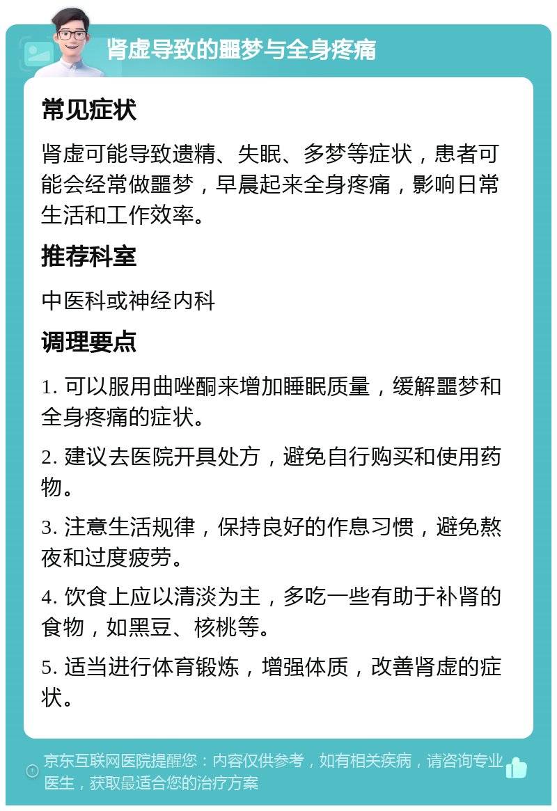 肾虚导致的噩梦与全身疼痛 常见症状 肾虚可能导致遗精、失眠、多梦等症状，患者可能会经常做噩梦，早晨起来全身疼痛，影响日常生活和工作效率。 推荐科室 中医科或神经内科 调理要点 1. 可以服用曲唑酮来增加睡眠质量，缓解噩梦和全身疼痛的症状。 2. 建议去医院开具处方，避免自行购买和使用药物。 3. 注意生活规律，保持良好的作息习惯，避免熬夜和过度疲劳。 4. 饮食上应以清淡为主，多吃一些有助于补肾的食物，如黑豆、核桃等。 5. 适当进行体育锻炼，增强体质，改善肾虚的症状。