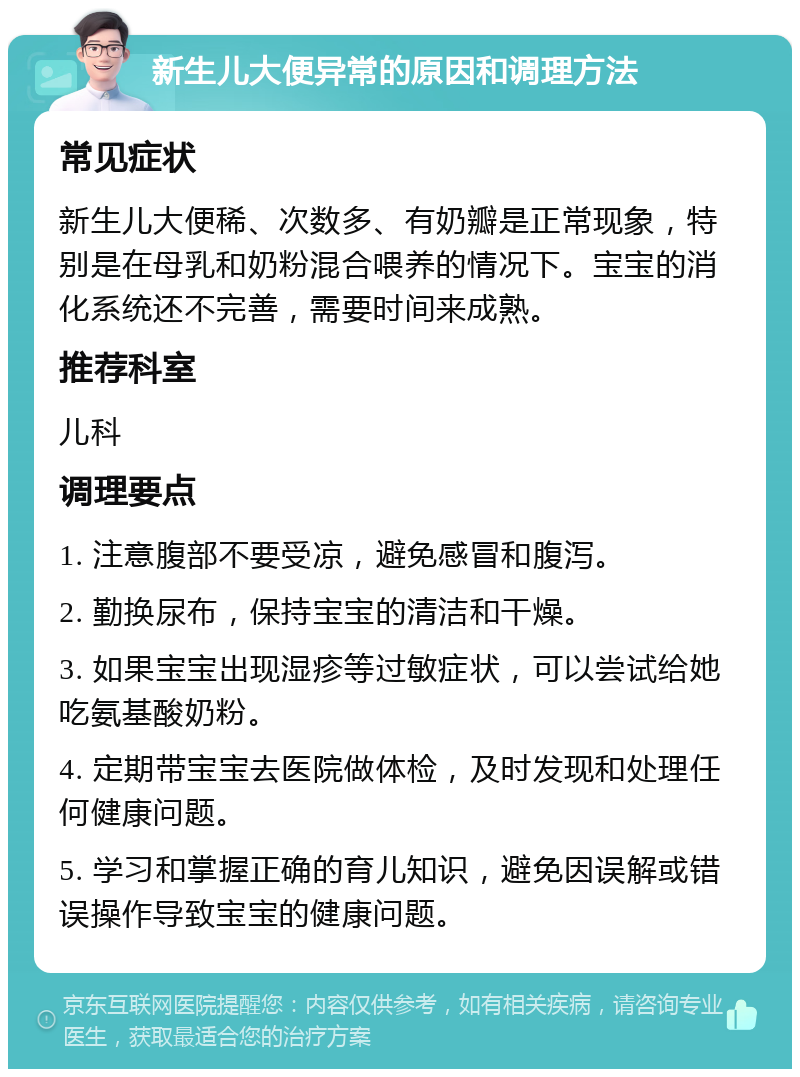 新生儿大便异常的原因和调理方法 常见症状 新生儿大便稀、次数多、有奶瓣是正常现象，特别是在母乳和奶粉混合喂养的情况下。宝宝的消化系统还不完善，需要时间来成熟。 推荐科室 儿科 调理要点 1. 注意腹部不要受凉，避免感冒和腹泻。 2. 勤换尿布，保持宝宝的清洁和干燥。 3. 如果宝宝出现湿疹等过敏症状，可以尝试给她吃氨基酸奶粉。 4. 定期带宝宝去医院做体检，及时发现和处理任何健康问题。 5. 学习和掌握正确的育儿知识，避免因误解或错误操作导致宝宝的健康问题。