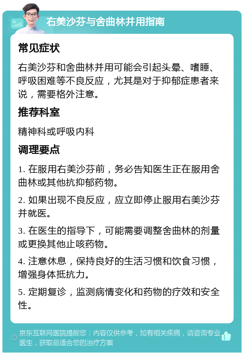 右美沙芬与舍曲林并用指南 常见症状 右美沙芬和舍曲林并用可能会引起头晕、嗜睡、呼吸困难等不良反应，尤其是对于抑郁症患者来说，需要格外注意。 推荐科室 精神科或呼吸内科 调理要点 1. 在服用右美沙芬前，务必告知医生正在服用舍曲林或其他抗抑郁药物。 2. 如果出现不良反应，应立即停止服用右美沙芬并就医。 3. 在医生的指导下，可能需要调整舍曲林的剂量或更换其他止咳药物。 4. 注意休息，保持良好的生活习惯和饮食习惯，增强身体抵抗力。 5. 定期复诊，监测病情变化和药物的疗效和安全性。