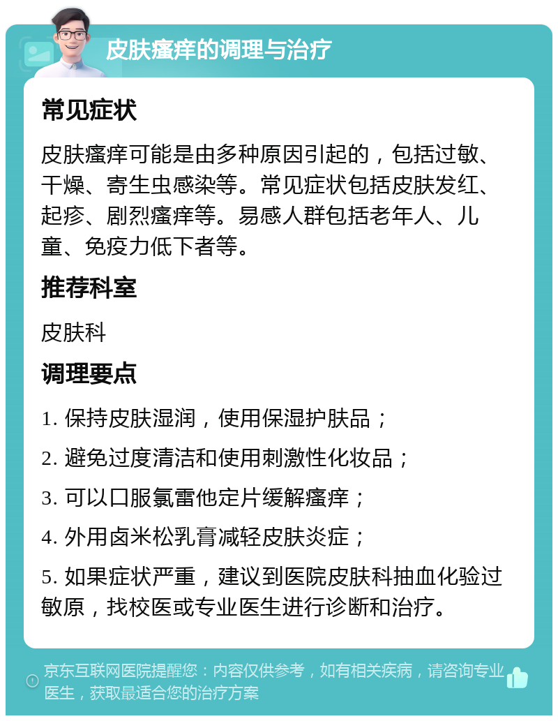 皮肤瘙痒的调理与治疗 常见症状 皮肤瘙痒可能是由多种原因引起的，包括过敏、干燥、寄生虫感染等。常见症状包括皮肤发红、起疹、剧烈瘙痒等。易感人群包括老年人、儿童、免疫力低下者等。 推荐科室 皮肤科 调理要点 1. 保持皮肤湿润，使用保湿护肤品； 2. 避免过度清洁和使用刺激性化妆品； 3. 可以口服氯雷他定片缓解瘙痒； 4. 外用卤米松乳膏减轻皮肤炎症； 5. 如果症状严重，建议到医院皮肤科抽血化验过敏原，找校医或专业医生进行诊断和治疗。