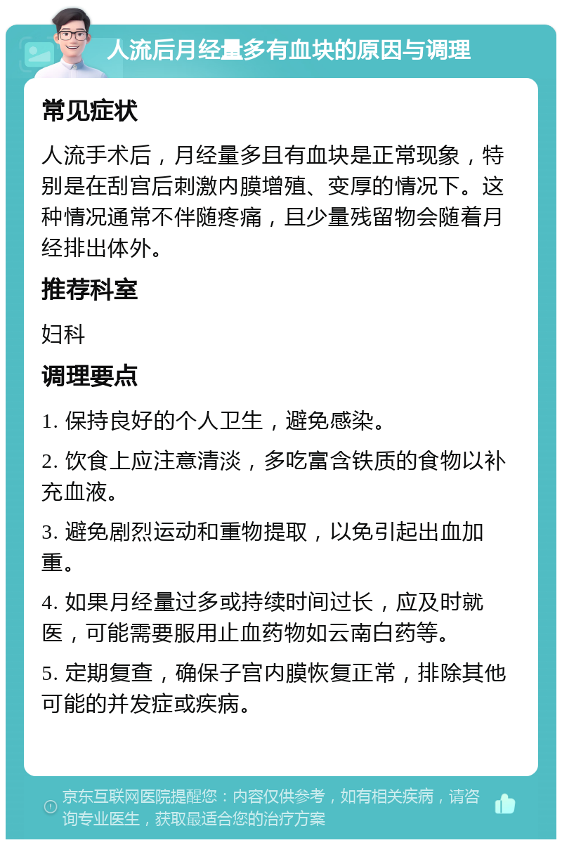 人流后月经量多有血块的原因与调理 常见症状 人流手术后，月经量多且有血块是正常现象，特别是在刮宫后刺激内膜增殖、变厚的情况下。这种情况通常不伴随疼痛，且少量残留物会随着月经排出体外。 推荐科室 妇科 调理要点 1. 保持良好的个人卫生，避免感染。 2. 饮食上应注意清淡，多吃富含铁质的食物以补充血液。 3. 避免剧烈运动和重物提取，以免引起出血加重。 4. 如果月经量过多或持续时间过长，应及时就医，可能需要服用止血药物如云南白药等。 5. 定期复查，确保子宫内膜恢复正常，排除其他可能的并发症或疾病。