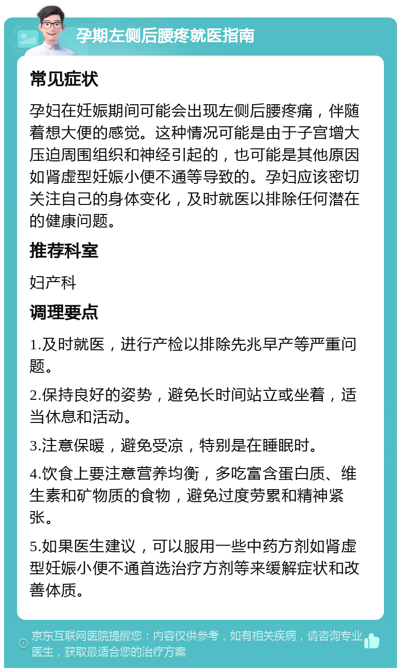 孕期左侧后腰疼就医指南 常见症状 孕妇在妊娠期间可能会出现左侧后腰疼痛，伴随着想大便的感觉。这种情况可能是由于子宫增大压迫周围组织和神经引起的，也可能是其他原因如肾虚型妊娠小便不通等导致的。孕妇应该密切关注自己的身体变化，及时就医以排除任何潜在的健康问题。 推荐科室 妇产科 调理要点 1.及时就医，进行产检以排除先兆早产等严重问题。 2.保持良好的姿势，避免长时间站立或坐着，适当休息和活动。 3.注意保暖，避免受凉，特别是在睡眠时。 4.饮食上要注意营养均衡，多吃富含蛋白质、维生素和矿物质的食物，避免过度劳累和精神紧张。 5.如果医生建议，可以服用一些中药方剂如肾虚型妊娠小便不通首选治疗方剂等来缓解症状和改善体质。